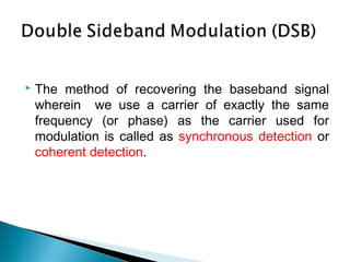  The method of recovering the baseband signal
wherein we use a carrier of exactly the same
frequency (or phase) as the carrier used for
modulation is called as synchronous detection or
coherent detection.
 