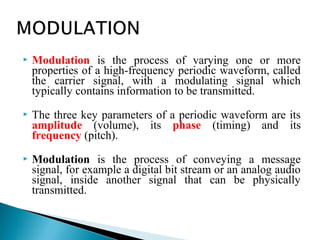  Modulation is the process of varying one or more
properties of a high-frequency periodic waveform, called
the carrier signal, with a modulating signal which
typically contains information to be transmitted.
 The three key parameters of a periodic waveform are its
amplitude (volume), its phase (timing) and its
frequency (pitch).
 Modulation is the process of conveying a message
signal, for example a digital bit stream or an analog audio
signal, inside another signal that can be physically
transmitted.
 