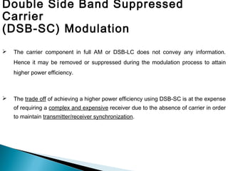  The carrier component in full AM or DSB-LC does not convey any information.
Hence it may be removed or suppressed during the modulation process to attain
higher power efficiency.
 The trade off of achieving a higher power efficiency using DSB-SC is at the expense
of requiring a complex and expensive receiver due to the absence of carrier in order
to maintain transmitter/receiver synchronization.
Double Side Band Suppressed
Carrier
(DSB-SC) Modulation
 