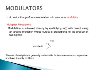  A device that performs modulation is known as a modulator
Multiplier Modulators
Modulation is achieved directly by multiplying m(t) with cosωct using
an analog multiplier whose output is proportional to the product of
two signals
The use of multipliers is generally undesirable for two main reasons: expensive
and have linearity problems
 