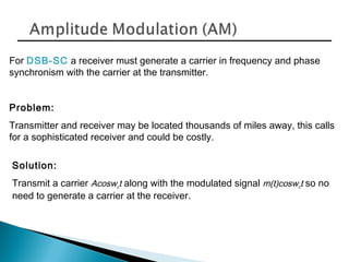 For DSB-SC a receiver must generate a carrier in frequency and phase
synchronism with the carrier at the transmitter.
Problem:
Transmitter and receiver may be located thousands of miles away, this calls
for a sophisticated receiver and could be costly.
Solution:
Transmit a carrier Acoswct along with the modulated signal m(t)coswct so no
need to generate a carrier at the receiver.
 