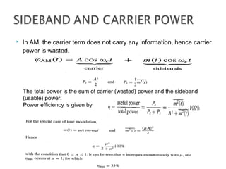  In AM, the carrier term does not carry any information, hence carrier
power is wasted.
The total power is the sum of carrier (wasted) power and the sideband
(usable) power.
Power efficiency is given by
 