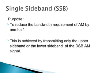 Purpose :
 To reduce the bandwidth requirement of AM by
one-half.
 This is achieved by transmitting only the upper
sideband or the lower sideband of the DSB AM
signal.
 