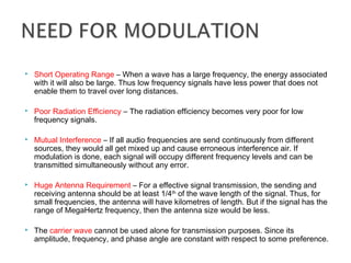  Short Operating Range – When a wave has a large frequency, the energy associated
with it will also be large. Thus low frequency signals have less power that does not
enable them to travel over long distances.
 Poor Radiation Efficiency – The radiation efficiency becomes very poor for low
frequency signals.
 Mutual Interference – If all audio frequencies are send continuously from different
sources, they would all get mixed up and cause erroneous interference air. If
modulation is done, each signal will occupy different frequency levels and can be
transmitted simultaneously without any error.
 Huge Antenna Requirement – For a effective signal transmission, the sending and
receiving antenna should be at least 1/4th
of the wave length of the signal. Thus, for
small frequencies, the antenna will have kilometres of length. But if the signal has the
range of MegaHertz frequency, then the antenna size would be less.
 The carrier wave cannot be used alone for transmission purposes. Since its
amplitude, frequency, and phase angle are constant with respect to some preference.
 