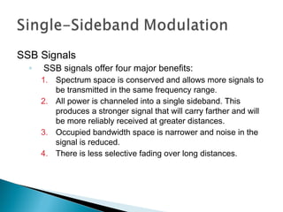 SSB Signals
◦ SSB signals offer four major benefits:
1. Spectrum space is conserved and allows more signals to
be transmitted in the same frequency range.
2. All power is channeled into a single sideband. This
produces a stronger signal that will carry farther and will
be more reliably received at greater distances.
3. Occupied bandwidth space is narrower and noise in the
signal is reduced.
4. There is less selective fading over long distances.
 