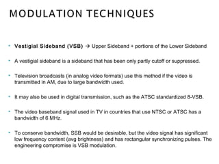  Vestigial Sideband (VSB)  Upper Sideband + portions of the Lower Sideband
 A vestigial sideband is a sideband that has been only partly cutoff or suppressed.
 Television broadcasts (in analog video formats) use this method if the video is
transmitted in AM, due to large bandwidth used.
 It may also be used in digital transmission, such as the ATSC standardized 8-VSB.
 The video baseband signal used in TV in countries that use NTSC or ATSC has a
bandwidth of 6 MHz.
 To conserve bandwidth, SSB would be desirable, but the video signal has significant
low frequency content (avg brightness) and has rectangular synchronizing pulses. The
engineering compromise is VSB modulation.
 