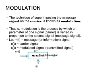  The technique of superimposing the message
signal on the carrier is known as modulation.
 That is, modulation is the process by which a
parameter of one signal (carrier) is varied in
proportion to the second signal (message signal).
 Let m(t) = message (or information) signal
c(t) = carrier signal
s(t) = modulated signal (transmitted signal)
m(t) S(t)
Modulated signalModulator
c(t)
 