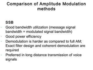 SSB
- Good bandwidth utilization (message signal
bandwidth = modulated signal bandwidth)
- Good power efficiency
- Demodulation is harder as compared to full AM;
Exact filter design and coherent demodulation are
required
- Preferred in long distance transmission of voice
signals
Comparison of Amplitude Modulation
methods
 