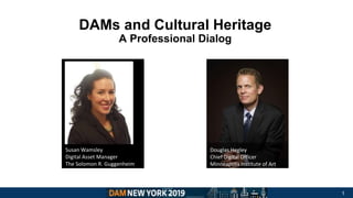 DAMs and Cultural Heritage
A Professional Dialog
Insert image
Susan Wamsley
Digital Asset Manager
The Solomon R. Guggenheim
Museum
Douglas Hegley
Chief Digital Officer
Minneapolis Institute of Art
1
 