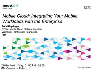 © 2013 IBM Corporation
Mobile Cloud: Integrating Your Mobile
Workloads with the Enterprise
Todd Kaplinger,
STSM, Mobile Cloud Platform Architect
Worklight - IBM Mobile Foundation
IBM
2109A Wed, 1/May, 01:00 PM - 02:00
PM Venetian – Palazzo L
 