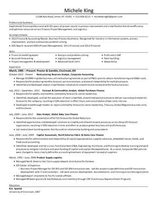 Michele King
12188 Ryle Road, Union, KY 41091  513-836-6115  micheleking85@gmail.com
Professional Summary
Experienced financeprofessional with 20+years of proven results in process improvement and simplification thatdriveefficiency
and optimize resources across Finance,ProjectManagement, and Logistics.
Accomplishments
 2012 Finance& Accounting Master, Business Process Excellence. Recognized for mastery in information systems, process
improvement, analysis and businessproblem solving.
 CEO Award recipient2003 (Project Management), 2011 (Finance),and 2012 (Finance)
Skills
 Financial modelingexpert
 Accurate forecasting
 Project management & development
 Analysis and problemsolving
 Logistics management
 Advanced Excel skills
 Proficientin SAP
 Team building
 Stewardship
Experience
March, 1995 – Present Procter & Gamble,Cincinnati,OH
October 2015 - Present Restructuring Reserves Analyst, Corporate Accounting
 Manage $55MM in global business unitrestructuringreserves as partof P&G's plan to reduce manufacturingand SG&A costs.
 Responsiblefor producingmonthly forecast,varianceanalysis,and overall stewardship for multipleprojects.
 Identified and developed several simplification initiatives to streamlineand standardizethe forecastprocess.
July, 2012 – September, 2015 Forecast & Commodities Analyst, Global Purchases Finance
 Responsiblefor weekly and monthly commodity forecastto senior leadership.
 Identified, developed, and led the execution of more simplified, streamlined work processes to deliver raw and pack materials
forecastto the company, resultingin 50%reduction in effort hours and consolidation of two roles into one.
 Developed breakthrough models to report commodity forecastto senior leadership, Treasury,Global/Regional business units,
and Purchases.
July, 2009 – June, 2012 Data Analyst, Global Baby Care Finance
 Responsiblefor the compilation of full P/L forecastfor Global Baby Care.
 Identified opportunities and developed solutions to simplify and streamlinework processes acrosstheprofit forecast
organization,resultingin 50%reduction in time and effort to produce global businessunitprofitforecasts.
 Led several team buildingevents that focused on relationship-buildingand camaraderie.
June, 2006 – June, 2009 Capital Accountant, North America Fabric & Home Care Finance
 Responsiblefor administration and stewardship of capital appropriations,supplier advances,embedded leases,molds, and
fixed assetaccounting.
 Identified, developed and led a cross-functional team(F&A, Engineering, Purchases,and Planning) to develop trainingand work
processes to mitigate risk of pre-and post-fundingof capital and capital-likeexpenditures. As a result, Corporate F&A policies
were changed to more clearly definethe accountingtreatment of equipment located at suppliers.
March, 1995 – June, 2006 Product Supply Logistics
 Managed North America Hair Caresupply network distribution for Pantene.
 EDI Center of Expertise
o Business ProjectManager for EDI 855 and EDI 894 transaction sets. Led the projectscope definition and EDI transaction
development with IT and Customers. Led work process development, documentation, and trainingacrosstheorganization.
 Managed export shipments to PacificIslands affiliate.
 Managed Midwest grocery & health/beauty careinventory through CRP (Continuous Replenishment Program).
Education
B.A. Spanish
University of Cincinnati,1987
 
