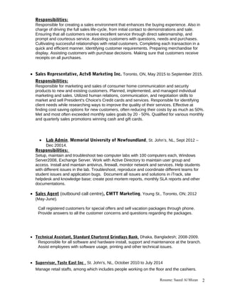 Responsibilities:
Responsible for creating a sales environment that enhances the buying experience. Also in
charge of driving the full sales life-cycle, from initial contact to demonstrations and sale.
Ensuring that all customers receive excellent service through direct salesmanship, and
prompt and courteous service. Assisting customers with questions, needs and purchases.
Cultivating successful relationships with retail customers. Completing each transaction in a
quick and efficient manner. Identifying customer requirements. Preparing merchandise for
display. Assisting customers with purchase decisions. Making sure that customers receive
receipts on all purchases.
• Sales Representative, Actv8 Marketing Inc. Toronto, ON, May 2015 to September 2015.
Responsibilities:
Responsible for marketing and sales of consumer home communication and security
products to new and existing customers. Planned, implemented, and managed individual
marketing and sales. Utilized human relations, communication, and negotiation skills to
market and sell President's Choice's Credit cards and services. Responsible for identifying
client needs while researching ways to improve the quality of their services. Effective at
finding cost saving options for new customers, often reducing their costs by as much as 50%.
Met and most often exceeded monthly sales goals by 20 - 50%. Qualified for various monthly
and quarterly sales promotions winning cash and gift cards.
• Lab Admin, Memorial University of Newfoundland, St. John’s, NL, Sept 2012 –
Dec 20014.
Responsibilities:
Setup, maintain and troubleshoot two computer labs with 100 computers each, Windows
Server2008, Exchange Server. Work with Active Directory to maintain user group and
access. Install and maintain antivirus, firewall, monitor network and services. Help students
with different issues in the lab. Troubleshoot, reproduce and coordinate different teams for
student issues and application bugs. Document all issues and solutions in iTrack, site
helpdesk and knowledge base; create post mortem reports, monthly SLA reports and other
documentations.
• Sales Agent (outbound call centre), CMTT Marketing, Young St., Toronto, ON; 2012
(May-June).
Call registered customers for special offers and sell vacation packages through phone.
Provide answers to all the customer concerns and questions regarding the packages.
• Technical Assistant, Standard Chartered Grindlays Bank, Dhaka, Bangladesh; 2008-2009.
Responsible for all software and hardware install, support and maintenance at the branch.
Assist employees with software usage, printing and other technical issues.
• Supervisor, Taste East Inc , St. John's, NL, October 2010 to July 2014
Manage retail staffs, among which includes people working on the floor and the cashiers.
Resume: Saeed Al Mizan 2
 