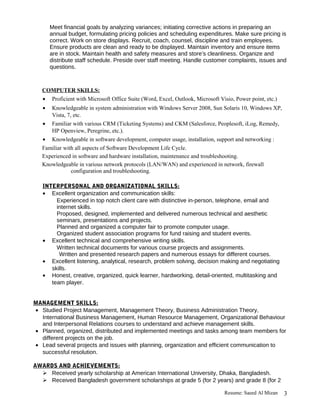 Meet financial goals by analyzing variances; initiating corrective actions in preparing an
annual budget, formulating pricing policies and scheduling expenditures. Make sure pricing is
correct. Work on store displays. Recruit, coach, counsel, discipline and train employees.
Ensure products are clean and ready to be displayed. Maintain inventory and ensure items
are in stock. Maintain health and safety measures and store’s cleanliness. Organize and
distribute staff schedule. Preside over staff meeting. Handle customer complaints, issues and
questions.
COMPUTER SKILLS:
• Proficient with Microsoft Office Suite (Word, Excel, Outlook, Microsoft Visio, Power point, etc.)
• Knowledgeable in system administration with Windows Server 2008, Sun Solaris 10, Windows XP,
Vista, 7, etc.
• Familiar with various CRM (Ticketing Systems) and CKM (Salesforce, Peoplesoft, iLog, Remedy,
HP Openview, Peregrine, etc.).
• Knowledgeable in software development, computer usage, installation, support and networking :
Familiar with all aspects of Software Development Life Cycle.
Experienced in software and hardware installation, maintenance and troubleshooting.
Knowledgeable in various network protocols (LAN/WAN) and experienced in network, firewall
configuration and troubleshooting.
INTERPERSONAL AND ORGANIZATIONAL SKILLS:
• Excellent organization and communication skills:
Experienced in top notch client care with distinctive in-person, telephone, email and
internet skills.
Proposed, designed, implemented and delivered numerous technical and aesthetic
seminars, presentations and projects.
Planned and organized a computer fair to promote computer usage.
Organized student association programs for fund raising and student events.
• Excellent technical and comprehensive writing skills.
Written technical documents for various course projects and assignments.
Written and presented research papers and numerous essays for different courses.
• Excellent listening, analytical, research, problem solving, decision making and negotiating
skills.
• Honest, creative, organized, quick learner, hardworking, detail-oriented, multitasking and
team player.
MANAGEMENT SKILLS:
• Studied Project Management, Management Theory, Business Administration Theory,
International Business Management, Human Resource Management, Organizational Behaviour
and Interpersonal Relations courses to understand and achieve management skills.
• Planned, organized, distributed and implemented meetings and tasks among team members for
different projects on the job.
• Lead several projects and issues with planning, organization and efficient communication to
successful resolution.
AWARDS AND ACHIEVEMENTS:
 Received yearly scholarship at American International University, Dhaka, Bangladesh.
 Received Bangladesh government scholarships at grade 5 (for 2 years) and grade 8 (for 2
Resume: Saeed Al Mizan 3
 
