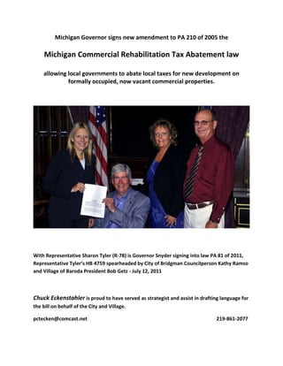 Michigan Governor signs new amendment to PA 210 of 2005 the

     Michigan Commercial Rehabilitation Tax Abatement law

    allowing local governments to abate local taxes for new development on
             formally occupied, now vacant commercial properties.




With Representative Sharon Tyler (R-78) is Governor Snyder signing into law PA 81 of 2011,
Representative Tyler’s HB 4759 spearheaded by City of Bridgman Councilperson Kathy Ramso
and Village of Baroda President Bob Getz - July 12, 2011



Chuck Eckenstahler is proud to have served as strategist and assist in drafting language for
the bill on behalf of the City and Village.

pctecken@comcast.net                                                          219-861-2077
 