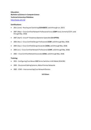 Education:
Bachelors ofScience in ComputerScience
Technical Universityof Moldova
http://www.utm.md
Certifications:
 2011 (June) –Routingand Switching CCIE#29272 (validthroughJun.2017)
 2007 (May) – CiscoCertifiedNetworkProfessionalVoice (CCNPVoice,formerlyCCVP, valid
throughMay. 2018)
 2007 (April) –CiscoIP Telephony OperationSpecialist(CS-CIPTOS)
 2003 (Nov.) –Cisco CertifiedDesignProfessional (CCDP,validthrough May.2018)
 2003 (Sep.) –Cisco CertifiedDesignAssociate(CCDA,validthrough May.2018)
 2003 (Jul.) –Cisco CertifiedNetworkProfessional(CCNP,validthrough May.2018)
 2002 – CiscoCertifiedNetworkAssociate(CCNA,validthrough May.2018)
Training:
 2015 - ConfiguringCiscoNexus9000 SeriesSwitchesinACIMode (DCAC9K)
 2003 - StructuredCablingSystems,MolexPremise Networks
 2002 - ICND– InterconnectingCiscoNetworkDevices
US Citizen
 