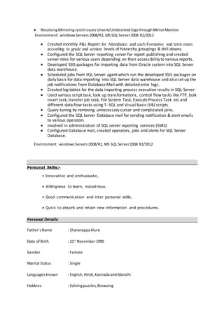  ResolvingMirroringsynchissuesUnsent/UndeceivedlogsthroughMirrorMonitor
Environment: windowsServers2008/R2, MS SQL Server2008 R2/2012
 Created monthly P&L Report for Attendance and each Formative and term exam
according to grade and section levels of hierarchy groupings & drill downs.
 Configured the SQL Server reporting server for report publishing and created
server roles for various users depending on their accessibility to various reports.
 Developed SSIS packages for importing data from Oracle system into SQL Server
data warehouse.
 Scheduled jobs from SQL Server agent which run the developed SSIS packages on
daily basis for data importing into SQL Server data warehouse and also set up the
job notifications from Database Mail with detailed error logs.
 Created log tables for the data importing process execution results in SQL Server
 Used various script task, look up transformations, control flow tasks like FTP, bulk
insert task, transfer job task, File System Task, Execute Process Task etc and
different data flow tasks using T- SQL and Visual Basic (VB) scripts.
 Query tuning by removing unnecessary cursor and complicated joins.
 Configured the SQL Server Database mail for sending notification & alert emails
to various operators
 Involved in administration of SQL server reporting services (SSRS)
 Configured Database mail, created operators, jobs and alerts for SQL Server
Database.
Environment: windowsServers2008/R2, MS SQL Server2008 R2/2012
Personal Skills:-
• Innovative and enthusiastic.
• Willingness to learn, industrious.
• Good communication and inter personal skills.
• Quick to absorb and retain new information and procedures.
Personal Details:
Father’sName : SharanappaAlure
Date of Birth : 21st
November1990
Gender : Female
Marital Status : Single
LanguagesKnown : English,Hindi,KannadaandMarathi
Hobbies : Solvingpuzzles,Browsing
 