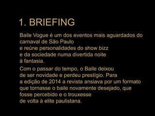 Baile Vogue é um dos eventos mais aguardados do
carnaval de São Paulo
e reúne personalidades do show bizz
e da sociedade numa divertida noite
à fantasia.
Com o passar do tempo, o Baile deixou
de ser novidade e perdeu prestígio. Para
a edição de 2014 a revista ansiava por um formato
que tornasse o baile novamente desejado, que
fosse percebido e o trouxesse
de volta à elite paulistana.
1. BRIEFING
 