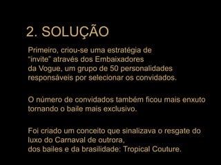 Primeiro, criou-se uma estratégia de
“invite” através dos Embaixadores
da Vogue, um grupo de 50 personalidades
responsáveis por selecionar os convidados.
O número de convidados também ficou mais enxuto
tornando o baile mais exclusivo.
Foi criado um conceito que sinalizava o resgate do
luxo do Carnaval de outrora,
dos bailes e da brasilidade: Tropical Couture.
2. SOLUÇÃO
 