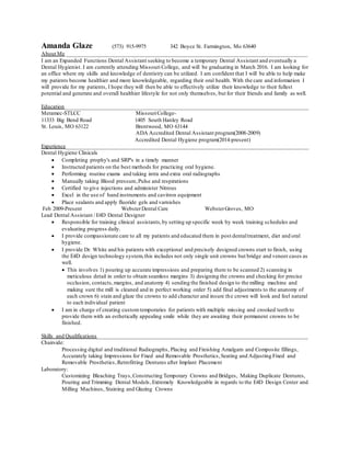 Amanda Glaze (573) 915-9975 342 Boyce St. Farmington, Mo 63640
About Me ____________________________________________________________________________________
I am an Expanded Functions Dental Assistant seeking to become a temporary Dental Assistant and eventually a
Dental Hygienist. I am currently attending Missouri College, and will be graduating in March 2016. I am looking for
an office where my skills and knowledge of dentistry can be utilized. I am confident that I will be able to help make
my patients become healthier and more knowledgeable, regarding their oral health. With the care and information I
will provide for my patients, I hope they will then be able to effectively utilize their knowledge to their fullest
potential and generate and overall healthier lifestyle for not only themselves, but for their friends and family as well.
Education_____________________________________________________________________________________
Meramec-STLCC MissouriCollege-
11333 Big Bend Road 1405 South Hanley Road
St. Louis, MO 63122 Brentwood, MO 63144
ADA Accredited Dental Assistant program(2008-2009)
Accredited Dental Hygiene program(2014-present)
Experience____________________________________________________________________________________
Dental Hygiene Clinicals
 Completing prophy's and SRP's in a timely manner
 Instructed patients on the best methods for practicing oral hygiene.
 Performing routine exams and taking intra and extra oral radiographs
 Manually taking Blood pressure,Pulse and respirations
 Certified to give injections and administer Nitrous
 Excel in the use of hand instruments and cavitron equipment
 Place sealants and apply fluoride gels and varnishes
Feb 2009-Present WebsterDental Care WebsterGroves, MO
Lead Dental Assistant / E4D Dental Designer
 Responsible for training clinical assistants,by setting up specific week by week training schedules and
evaluating progress daily.
 I provide compassionate care to all my patients and educated them in post dentaltreatment, diet and oral
hygiene.
 I provide Dr. White and his patients with exceptional and precisely designed crowns start to finish, using
the E4D design technology system,this includes not only single unit crowns but bridge and veneer cases as
well.
 This involves 1) pouring up accurate impressions and preparing them to be scanned 2) scanning in
meticulous detail in order to obtain seamless margins 3) designing the crowns and checking for precise
occlusion, contacts,margins, and anatomy 4) sending the finished design to the milling machine and
making sure the mill is cleaned and in perfect working order 5) add final adjustments to the anatomy of
each crown 6) stain and glaze the crowns to add character and insure the crown will look and feel natural
to each individual patient
 I am in charge of creating customtemporaries for patients with multiple missing and crooked teeth to
provide them with an esthetically appealing smile while they are awaiting their permanent crowns to be
finished.
Skills and Qualifications_________________________________________________________________________
Chairside:
Processing digital and traditional Radiographs, Placing and Finishing Amalgam and Composite fillings,
Accurately taking Impressions for Fixed and Removable Prosthetics,Seating and Adjusting Fixed and
Removable Prosthetics,Retrofitting Dentures after Implant Placement
Laboratory:
Customizing Bleaching Trays,Constructing Temporary Crowns and Bridges, Making Duplicate Dentures,
Pouring and Trimming Dental Models,Extremely Knowledgeable in regards to the E4D Design Center and
Milling Machines, Staining and Glazing Crowns
 