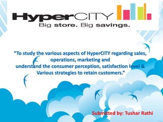 “To study the various aspects of HyperCITY regarding sales, 
operations, marketing and 
understand the consumer perception, satisfaction level & 
Various strategies to retain customers.” 
Submitted by: Tushar Rathi 
 
