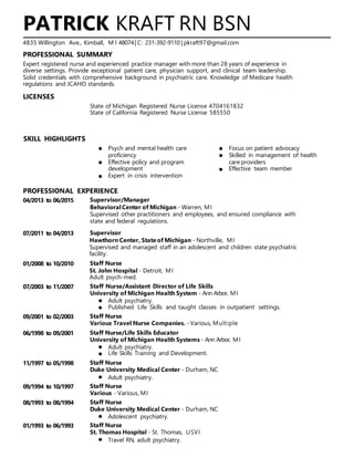 PATRICK KRAFT RN BSN
4835 Willington Ave., Kimball, M I 48074| C: 231-392-9110 | pkraft97@gmail.com
PROFESSIONAL SUMMARY
Expert registered nurse and experienced practice manager with more than 28 years of experience in
diverse settings. Provide exceptional patient care, physician support, and clinical team leadership.
Solid credentials with comprehensive background in psychiatric care. Knowledge of Medicare health
regulations and JCAHO standards.
LICENSES
State of Michigan Registered Nurse License 4704161832
State of California Registered Nurse License 585550
SKILL HIGHLIGHTS
Psych and mental health care Focus on patient advocacy
proficiency Skilled in management of health
Effective policy and program care providers
development Effective team member
Expert in crisis intervention
PROFESSIONAL EXPERIENCE
04/2013 to 06/2015 Supervisor/Manager
BehavioralCenter of Michigan - Warren, MI
Supervised other practitioners and employees, and ensured compliance with
state and federal regulations.
07/2011 to 04/2013 Supervisor
Hawthorn Center, State of Michigan - Northville, MI
Supervised and managed staff in an adolescent and children state psychiatric
facility.
01/2008 to 10/2010 Staff Nurse
St. John Hospital - Detroit, MI
Adult psych-med.
07/2003 to 11/2007 Staff Nurse/Assistant Director of Life Skills
University of Michigan Health System - Ann Arbor, MI
Adult psychiatry.
Published Life Skills and taught classes in outpatient settings.
09/2001 to 02/2003 Staff Nurse
Various Travel Nurse Companies. - Various, Multiple
06/1998 to 09/2001 Staff Nurse/Life Skills Educator
University of Michigan Health Systems - Ann Arbor, MI
Adult psychiatry.
Life Skills Training and Development.
11/1997 to 05/1998 Staff Nurse
Duke University Medical Center - Durham, NC
Adult psychiatry.
09/1994 to 10/1997 Staff Nurse
Various - Various, MI
08/1993 to 08/1994 Staff Nurse
Duke University Medical Center - Durham, NC
Adolescent psychiatry.
01/1993 to 06/1993 Staff Nurse
St. Thomas Hospital - St. Thomas, USVI
Travel RN, adult psychiatry.
 