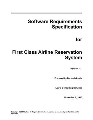Software Requirements
Specification
for
First Class Airline Reservation
System
Version 1.7
Prepared by Deborah Lewis
Lewis Consulting Services
November 7, 2016
Copyright © 2002 by Karl E. Wiegers. Permission is granted to use, modify, and distribute this
document.
 