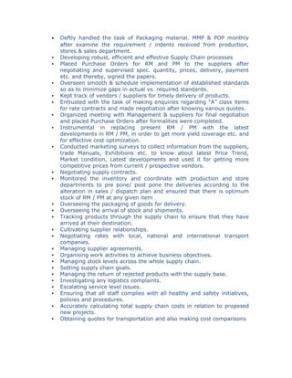 • Deftly handled the task of Packaging material. MMP & POP monthly
after examine the requirement / indents received from production,
stores & sales department.
 Developing robust, efficient and effective Supply Chain processes
 Placed Purchase Orders for RM and PM to the suppliers after
negotiating and supervised spec. quantity, prices, delivery, payment
etc. and thereby, signed the papers.
 Overseen smooth & schedule implementation of established standards
so as to minimize gaps in actual vs. required standards.
 Kept track of vendors / suppliers for timely delivery of products.
 Entrusted with the task of making enquiries regarding “A” class items
for rate contracts and made negotiation after knowing various quotes.
 Organized meeting with Management & suppliers for final negotiation
and placed Purchase Orders after formalities were completed.
 Instrumental in replacing present RM / PM with the latest
developments in RM / PM, in order to get more yield coverage etc. and
for effective cost optimization.
 Conducted marketing surveys to collect information from the suppliers,
trade Manuals, Exhibitions etc. to know about latest Price Trend,
Market condition, Latest developments and used it for getting more
competitive prices from current / prospective vendors.
 Negotiating supply contracts.
 Monitored the inventory and coordinate with production and store
departments to pre pone/ post pone the deliveries according to the
alteration in sales / dispatch plan and ensured that there is optimum
stock of RM / PM at any given item
 Overseeing the packaging of goods for delivery.
 Overseeing the arrival of stock and shipments.
 Tracking products through the supply chain to ensure that they have
arrived at their destination.
 Cultivating supplier relationships.
 Negotiating rates with local, national and international transport
companies.
 Managing supplier agreements.
 Organising work activities to achieve business objectives.
 Managing stock levels across the whole supply chain.
 Setting supply chain goals.
 Managing the return of rejected products with the supply base.
 Investigating any logistics complaints.
 Escalating service level issues.
 Ensuring that all staff complies with all healthy and safety initiatives,
policies and procedures.
 Accurately calculating total supply chain costs in relation to proposed
new projects.
 Obtaining quotes for transportation and also making cost comparisons
 