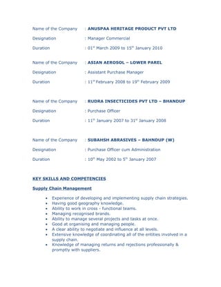Name of the Company : ANUSPAA HERITAGE PRODUCT PVT LTD
Designation : Manager Commercial
Duration : 01st
March 2009 to 15th
January 2010
Name of the Company : ASIAN AEROSOL – LOWER PAREL
Designation : Assistant Purchase Manager
Duration : 11th
February 2008 to 19th
February 2009
Name of the Company : RUDRA INSECTICIDES PVT LTD – BHANDUP
Designation : Purchase Officer
Duration : 11th
January 2007 to 31st
January 2008
Name of the Company : SUBAHSH ABRASIVES – BAHNDUP (W)
Designation : Purchase Officer cum Administration
Duration : 10th
May 2002 to 5th
January 2007
KEY SKILLS AND COMPETENCIES
Supply Chain Management
• Experience of developing and implementing supply chain strategies.
• Having good geography knowledge.
• Ability to work in cross - functional teams.
• Managing recognised brands.
• Ability to manage several projects and tasks at once.
• Good at organising and managing people.
• A clear ability to negotiate and influence at all levels.
• Extensive knowledge of coordinating all of the entities involved in a
supply chain.
• Knowledge of managing returns and rejections professionally &
promptly with suppliers.
 