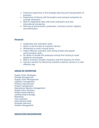 • Extensive experience in the strategic planning and transportation of
products.
• Experience of liaising with forwarders and overseas companies to
arrange collections.
• Able to negotiating rates with local contractors and also
international companies.
• Planning of procurement, production, inventory control, logistics
and distribution.
Personal
• Leadership and motivation skills.
• Desire to be the best at customer service
• Willingness to work unusual hours.
• Highly effective motivator with strong written and spoken
communication skills.
• An ability to handle the pressures arising from having to meet
deadlines and targets.
• Able to evaluate complex situations and find solutions for them.
• Having a passion for delivering excellent customer service in a cost
effective way
AREAS OF EXPERTISE
Supply Chain Strategies
Change Management
Supply Chain Management
Logistics management
Process improvement
Project management
Operational logistics management
Supply chain solutions
Project based logistics
warehousing & storage
Marketing
Cost reduction
International trade
Strategic planning
Vendor management
EDUCATION BACKGROUND
 