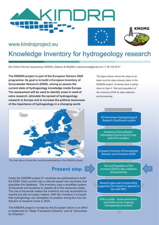 Knowledge Inventory for hydrogeology research
www.kindraproject.eu
The KINDRA project is part of the European Horizon 2020
programme. Its goal is to build a European Inventory of
Groundwater Research (EIGR), aiming to assess the
current state of hydrogeology knowledge inside Europe.
The assessment will be used to identify areas in need of
extra research, stimulate the spread of hydrogeology
research in Europe and to increase the political awareness
of the importance of hydrogeology in a changing world.
Inside the KINDRA project 21 countries are participating to build
the EIGR. Each country has a national expert who promotes and
populates the database. The inventory uses a simplified system
of keywords and locations to classify all of the resources inside.
The use of keywords makes the inventory not only accessible for
experts but also for policy makers. With the inventory it is hoped
that hydrogeology can strengthen its position during the new dis-
tribution of research funds in 2020.
The KINDRA project is funded by the European Union in an effort
to implement its “Water Framework Directive” and its “Groundwa-
ter Directive”.
The map above shows the countries participating in the KINDRA project.
The figure below shows the steps to be
taken and the steps already taken in the
KINDRA project. Currently work is being
done on step 4: Test and population of
the inventory EIGR by data collection
and processing.
BSc Robert Warmer representing: KINDRA, Deltares & KNGMG | roberwarmer@gmail.com | T 06 104 63 91
Present step
EU-harmonises Hydrogeologycal
Research Classification system
European Inventory of Groundwater
Research and Innovation (EIGR)
Test and Population of the
inventory EIGR by data collection
and processing
Research gaps and corresponding
suggestions for research in agendas in
line with WFD
EIGR as public - access permanent,
searchable service ongoing
hydrogeological research
Inventory of Groundwater
Information Sources aty EU scale
(with EFG members
 