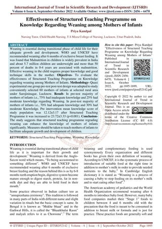 International Journal of Trend in Scientific Research and Development (IJTSRD)
Volume 6 Issue 6, September-October 2022 Available Online: www.ijtsrd.com e-ISSN: 2456 – 6470
@ IJTSRD | Unique Paper ID – IJTSRD52142 | Volume – 6 | Issue – 6 | September-October 2022 Page 1695
Effectiveness of Structured Teaching Programme on
Knowledge Regarding Weaning among Mothers of Infants
Priya Kandpal
Nursing Tutor, Child Health Nursing, T.S Misra College of Nursing, Lucknow, Uttar Pradesh, India
ABSTRACT
Weaning is essential during transitional phase of child life for their
adequate growth and development. WHO and UNICEF have
recommended weaning after 6 months of exclusive breast feeding. It
was found that Malnutrition in children is widely prevalent in India
and about 5.7 million children are underweight and more than 50
percent of deaths in 0-4 years are associated with malnutrition.
Effective weaning in the child requires proper knowledge and good
technique skills in the mother. Objectives- To evaluate the
effectiveness of Structured Teaching Programme on Knowledge
regarding weaning among Mothers of Infants. Methodology- Quasi
experimental one group pre-test post-test design was adopted to study
conveniently selected 60 mothers of infants at selected rural area
under Sarojininagar, Lucknow. Result- In pre-test majority of
mothers of infants i.e., 75% had inadequate knowledge and 25% had
moderate knowledge regarding Weaning. In post-test majority of
mothers of infants i.e., 70% had adequate knowledge and 30% had
moderate Knowledge. Pre intervention mean knowledge score of
study population was 12.12±3.17 after Structured Teaching
Programme it was increased to 23.72±3.33 (p<0.001). Conclusion-
The study suggests that structured teaching programme regrading
weaning can enhance the knowledge of mothers of infants
significantly. Measures should be taken to teach mothers of infants to
facilitate adequate growth and development of children.
KEYWORDS: Structured Teaching Programme, Weaning, Knowledge
How to cite this paper: Priya Kandpal
"Effectiveness of Structured Teaching
Programme on Knowledge Regarding
Weaning among Mothers of Infants"
Published in
International Journal
of Trend in
Scientific Research
and Development
(ijtsrd), ISSN: 2456-
6470, Volume-6 |
Issue-6, October
2022, pp.1695-1699, URL:
www.ijtsrd.com/papers/ijtsrd52142.pdf
Copyright © 2022 by author (s) and
International Journal of Trend in
Scientific Research and Development
Journal. This is an
Open Access article
distributed under the
terms of the Creative Commons
Attribution License (CC BY 4.0)
(http://creativecommons.org/licenses/by/4.0)
INTRODUCTION
Weaning is essential during transitional phase of child
life as it is important for their growth and
development.1
Weaning is derived from the Anglo-
Saxon word which means, “To being accustomed to
something different”. WHO and UNICEF have
recommended weaning after 6 months of exclusive
breast feeding and the reason behind this is as by 6-8
months teeth eruption begin, digestive system become
mature enough to digest starch, protein, fat in non-
milk diet and they are able to hold food in their
mouth.2
Some practice observed in Indian culture too as
“annaprashana ceremony”. This tradition is followed
in many parts of India with different name and slight
variation in rituals but the basic concept is same. In
Bengal it is known as “Mukhe bhaat” and in the
Garhwal Hills, it is called the “Bhaatkhulai Rasm”
and malyali refers to it as Choroonu”.3
The term
weaning and complementary feeding is used
synonymously Every organization and different
books has given their own definition of weaning.
According to UNICEF, it is the systematic process of
introduction of suitable food at the right time in
addition to mother’s milk in order to provide needed
nutrients to the baby.4
In Cambridge English
dictionary it is stated as “Weaning is a process of
causing a baby to stop feeding on its mother’s milk
and to start eating other food”.5
The American academy of pediatrics and the World
Health Organization recommend weaning after 6
months to introduce baby food. However, many baby
food companies market their “Stage 1” foods to
children between 4 and 6 months old with the
precaution that the food is meant to be consumed in
addition to breast milk or formula and is just for
practice. These practice foods are generally soft and
IJTSRD52142
 