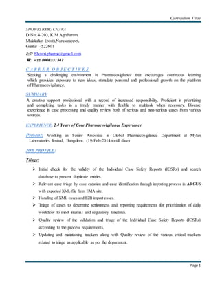 Curriculum Vitae
Page 1
SHOWRI BABU CHAVA
D No: 4-203, K.M Agraharam,
Mulakalur (post),Narasaraopet,
Guntur –522601
: Showri.pharma@gmail.com
: + 91 8008331347
C A R E E R O B J E C T I V E S
Seeking a challenging environment in Pharmacovigilance that encourages continuous learning
which provides exposure to new ideas, stimulate personal and professional growth on the platform
of Pharmacovigilance.
SUMMARY
A creative support professional with a record of increased responsibility. Proficient in prioritizing
and completing tasks in a timely manner with flexible to multitask when necessary. Diverse
experience in case processing and quality review both of serious and non-serious cases from various
sources.
EXPERIENCE: 2.4 Years of Core Pharmacovigilance Experience
Present: Working as Senior Associate in Global Pharmacovigilance Department at Mylan
Laboratories limited, Bangalore. (19-Feb-2014 to till date)
JOB PROFILE:
Triage:
 Initial check for the validity of the Individual Case Safety Reports (ICSRs) and search
database to prevent duplicate entries.
 Relevant case triage by case creation and case identification through importing process in ARGUS
with exported XML file from EMA site.
 Handling of XML cases and E2B import cases.
 Triage of cases to determine seriousness and reporting requirements for prioritization of daily
workflow to meet internal and regulatory timelines.
 Quality review of the validation and triage of the Individual Case Safety Reports (ICSRs)
according to the process requirements.
 Updating and maintaining trackers along with Quality review of the various critical trackers
related to triage as applicable as per the department.
 