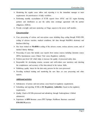 Curriculum Vitae
Page 2
 Monitoring the regular cases inflow and reporting it to the immediate manager to meet
requirements for prioritization of daily workflow.
 Performing monthly reconciliation of ICSR reports from APAC and EU region licensing
partners and distributors as per the safety data exchange agreement with the partner
obligations (SDEA).
 Provide oversight and team mentoring on Triage aspects to the newer staff member.
Case processing:
 Case processing of serious and non-serious cases including drug coding through WHO-DD,
coding of adverse reaction, medical conditions, lab data through MedDRA dictionary and
listedness/labeling.
 Has been trained on MedDRA coding of the adverse events, serious adverse events, and of
medical history findings.
 Processing of cases that include case reports from various sources including Literature source
(RPS), Spontaneous cases, Clinical Trial cases, Regulatory authority.
 Perform peer level QC which helps to increase the quality of processed safety data.
 Responsible for developing concise, accurate and well-written case narratives and checking
the completeness and accuracy of the data entered in the various fields.
 Publishing quality sheets for the data entry persons for the cases processed.
 Providing technical training and monitoring the new hires on case processing and other
aspects.
Additional activities:
 Submissions of serious and non-serious cases based on regulatory requirements.
 Scheduling and reporting ICSRs to EU Regulatory Authorities based on the regulatory
requirements.
 Quality Check of ICSRs processed and submitting through Eudravigilance (Global
submission)
 Experience in RPS literature cases (PRT Springer Healthcare literature cases)and
EMAMLM process
 