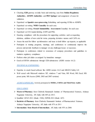 Curriculum Vitae
Page 3
 Checking E2B gateway on daily basis and retrieving case from Italian Regulatory
Authorities, AEMPS Authorities and PRT Springer and assignment of cases for
validation.
 Expertised on Spanish cases processing, Scheduling and reporting ICSRs to AEMPS.
 Expertised on writing WHO Causality for each case.
 Expertised on writing French Immutability Assessment (Causality) for each case
 Expertised on US-Canada labeling (USPI and PM).
 Ensuring compliance with the procedures for supporting activities such as requesting
deletions, addition of new code list terms, preparing deviation memos and CAPA etc.
 Assess the need for follow up information and issue or draft follow up requests, as applicable
 Participate in training programs, meetings, and conferences to continuously improve the
process and provide feedback to manager on any challenges/issues or successes.
 Participate in conferences related to awareness of company procedures and guidelines to
maintain regulatory compliance.
 Perform other job duties as assigned by immediate manager.
 Good at USFDA submissions through E2B submissions (AERS version 4.6.2)
TECHNICAL EXPERTISE:
 Expertise in oracle based software like AERS version 4.6.2 and ARGUS Safety 6.0.
 Well versed with Microsoft windows XP, windows 7 and Vista, MS Word, MS Excel, MS
power point, MS Access (2000, 2003 and 2007 versions)
AUDIT EXPOSURE: Actively participated in MHRA, USFDA and Third Party Audits
EDUCATION
 Masterof Pharmacy from Chebrolu Hanumaiah Institute of Pharmaceutical Sciences, Acharya
Nagarjuna University, AP, India with 88% in 2013.
 Qualified GPAT-2011 (Rank: 1948), NIPER-2011 (Rank: 687)
 Bachelor of Pharmacy from Chebrolu Hanumaiah Institute of Pharmaceutical Sciences,
Acharya Nagarjuna University, AP, India with 87% in 2011
 Intermediate from Board of Intermediate, AP, India with 95% in 2006
 