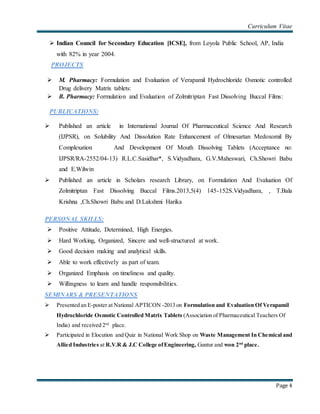 Curriculum Vitae
Page 4
 Indian Council for Secondary Education [ICSE], from Loyola Public School, AP, India
with 82% in year 2004.
PROJECTS
 M. Pharmacy: Formulation and Evaluation of Verapamil Hydrochloride Osmotic controlled
Drug delivery Matrix tablets:
 B. Pharmacy: Formulation and Evaluation of Zolmitriptan Fast Dissolving Buccal Films:
PUBLICATIONS:
 Published an article in International Journal Of Pharmaceutical Science And Research
(IJPSR), on Solubility And Dissolution Rate Enhancement of Olmesartan Medoxomil By
Complexation And Development Of Mouth Dissolving Tablets (Acceptance no:
IJPSR/RA-2552/04-13) R.L.C.Sasidhar*, S.Vidyadhara, G.V.Maheswari, Ch.Showri Babu
and E.Wilwin
 Published an article in Scholars research Library, on Formulation And Evaluation Of
Zolmitriptan Fast Dissolving Buccal Films.2013,5(4) 145-152S.Vidyadhara, , T.Bala
Krishna ,Ch.Showri Babu and D.Lakshmi Harika
PERSONAL SKILLS:
 Positive Attitude, Determined, High Energies.
 Hard Working, Organized, Sincere and well-structured at work.
 Good decision making and analytical skills.
 Able to work effectively as part of team.
 Organized Emphasis on timeliness and quality.
 Willingness to learn and handle responsibilities.
SEMINARS & PRESENTATIONS
 Presented an E-poster at National APTICON -2013 on Formulation and Evaluation Of Verapamil
Hydrochloride Osmotic Controlled Matrix Tablets (Association of Pharmaceutical Teachers Of
India) and received 2nd
place.
 Participated in Elocution and Quiz in National Work Shop on Waste Management In Chemical and
Allied Industries at R.V.R & J.C College ofEngineering, Guntur and won 2nd
place.
 