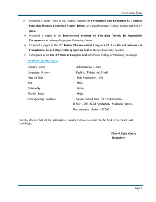 Curriculum Vitae
Page 5
 Presented a paper (oral) in the National seminar on Formulation and Evaluation Of Losartan
Potassium Osmotic Controlled Matrix Tablets at Vignan Pharmacy Collage, Guntur and won 3rd
place.
 Presented a paper in the International seminar on Emerging Trends In Implantable
Therapeutics at Acharya Nagarjuna University, Guntur.
 Presented a paper in the 62nd
Indian Pharmaceutical Congress 2010 on Recent Advances in
Transdermal Target Drug Delivery Systems held at Manipal University, Manipal.
 Participated in the 4th IPA Student Congress held at St.Peters College of Pharmacy,Warangal.
PERSONAL DETAILS
Father’s Name : Ankammarao Chava
Languages Known : English, Telugu and Hindi
Date of Birth : 18th September, 1988
Sex : Male
Nationality : Indian
Marital Status : Single
Corresponding Address : Showri babu.Chava S/O Ankammarao
D No: 4-203, K.M Agraharam, Mulakalur (post),
Narasaraopet, Guntur –522601
I hereby declare that all the information provided above is correct to the best of my belief and
knowledge.
Showri Babu Chava
Bangalore
 
