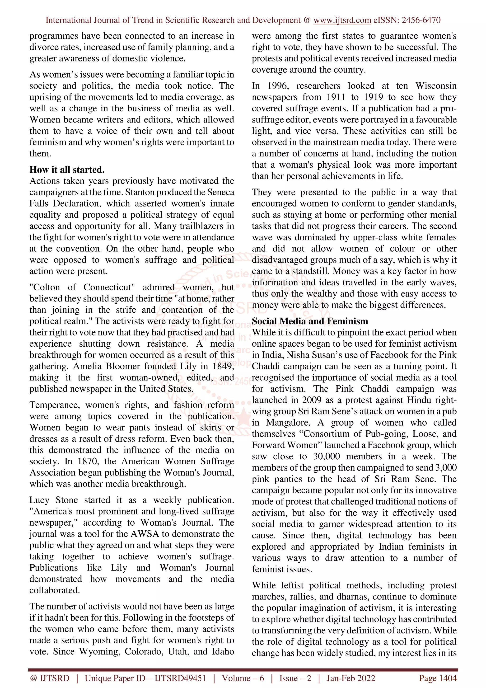 International Journal of Trend in Scientific Research and Development @ www.ijtsrd.com eISSN: 2456-6470
@ IJTSRD | Unique Paper ID – IJTSRD49451 | Volume – 6 | Issue – 2 | Jan-Feb 2022 Page 1404
programmes have been connected to an increase in
divorce rates, increased use of family planning, and a
greater awareness of domestic violence.
As women’s issues were becoming a familiar topic in
society and politics, the media took notice. The
uprising of the movements led to media coverage, as
well as a change in the business of media as well.
Women became writers and editors, which allowed
them to have a voice of their own and tell about
feminism and why women’s rights were important to
them.
How it all started.
Actions taken years previously have motivated the
campaigners at the time. Stanton produced the Seneca
Falls Declaration, which asserted women's innate
equality and proposed a political strategy of equal
access and opportunity for all. Many trailblazers in
the fight for women's right to vote were in attendance
at the convention. On the other hand, people who
were opposed to women's suffrage and political
action were present.
"Colton of Connecticut" admired women, but
believed they should spend their time "at home, rather
than joining in the strife and contention of the
political realm." The activists were ready to fight for
their right to vote now that they had practised and had
experience shutting down resistance. A media
breakthrough for women occurred as a result of this
gathering. Amelia Bloomer founded Lily in 1849,
making it the first woman-owned, edited, and
published newspaper in the United States.
Temperance, women's rights, and fashion reform
were among topics covered in the publication.
Women began to wear pants instead of skirts or
dresses as a result of dress reform. Even back then,
this demonstrated the influence of the media on
society. In 1870, the American Women Suffrage
Association began publishing the Woman's Journal,
which was another media breakthrough.
Lucy Stone started it as a weekly publication.
"America's most prominent and long-lived suffrage
newspaper," according to Woman's Journal. The
journal was a tool for the AWSA to demonstrate the
public what they agreed on and what steps they were
taking together to achieve women's suffrage.
Publications like Lily and Woman's Journal
demonstrated how movements and the media
collaborated.
The number of activists would not have been as large
if it hadn't been for this. Following in the footsteps of
the women who came before them, many activists
made a serious push and fight for women's right to
vote. Since Wyoming, Colorado, Utah, and Idaho
were among the first states to guarantee women's
right to vote, they have shown to be successful. The
protests and political events received increased media
coverage around the country.
In 1996, researchers looked at ten Wisconsin
newspapers from 1911 to 1919 to see how they
covered suffrage events. If a publication had a pro-
suffrage editor, events were portrayed in a favourable
light, and vice versa. These activities can still be
observed in the mainstream media today. There were
a number of concerns at hand, including the notion
that a woman's physical look was more important
than her personal achievements in life.
They were presented to the public in a way that
encouraged women to conform to gender standards,
such as staying at home or performing other menial
tasks that did not progress their careers. The second
wave was dominated by upper-class white females
and did not allow women of colour or other
disadvantaged groups much of a say, which is why it
came to a standstill. Money was a key factor in how
information and ideas travelled in the early waves,
thus only the wealthy and those with easy access to
money were able to make the biggest differences.
Social Media and Feminism
While it is difficult to pinpoint the exact period when
online spaces began to be used for feminist activism
in India, Nisha Susan’s use of Facebook for the Pink
Chaddi campaign can be seen as a turning point. It
recognised the importance of social media as a tool
for activism. The Pink Chaddi campaign was
launched in 2009 as a protest against Hindu right-
wing group Sri Ram Sene’s attack on women in a pub
in Mangalore. A group of women who called
themselves “Consortium of Pub-going, Loose, and
Forward Women” launched a Facebook group, which
saw close to 30,000 members in a week. The
members of the group then campaigned to send 3,000
pink panties to the head of Sri Ram Sene. The
campaign became popular not only for its innovative
mode of protest that challenged traditional notions of
activism, but also for the way it effectively used
social media to garner widespread attention to its
cause. Since then, digital technology has been
explored and appropriated by Indian feminists in
various ways to draw attention to a number of
feminist issues.
While leftist political methods, including protest
marches, rallies, and dharnas, continue to dominate
the popular imagination of activism, it is interesting
to explore whether digital technology has contributed
to transforming the very definition of activism. While
the role of digital technology as a tool for political
change has been widely studied, my interest lies in its
 