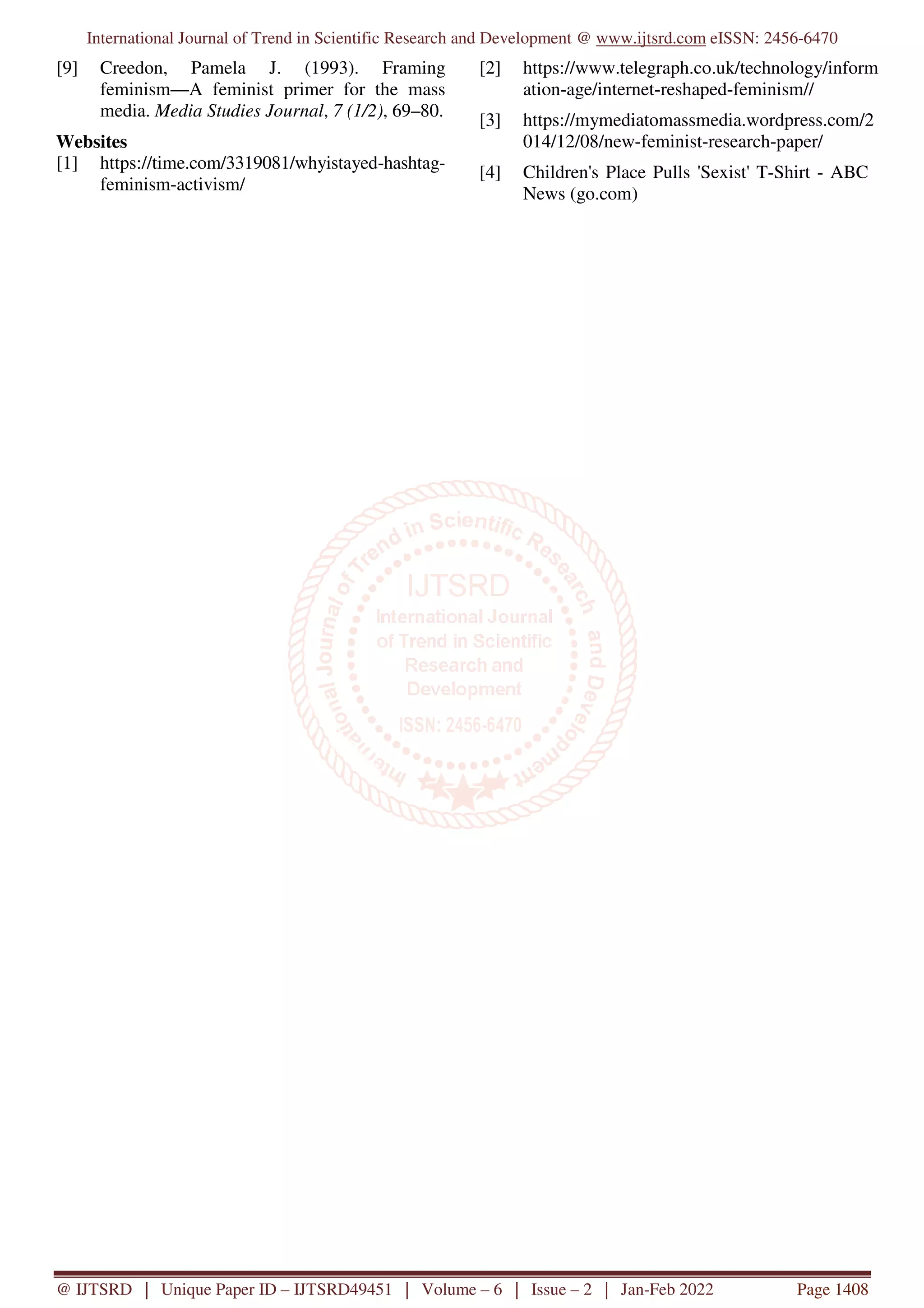 International Journal of Trend in Scientific Research and Development @ www.ijtsrd.com eISSN: 2456-6470
@ IJTSRD | Unique Paper ID – IJTSRD49451 | Volume – 6 | Issue – 2 | Jan-Feb 2022 Page 1408
[9] Creedon, Pamela J. (1993). Framing
feminism—A feminist primer for the mass
media. Media Studies Journal, 7 (1/2), 69–80.
Websites
[1] https://time.com/3319081/whyistayed-hashtag-
feminism-activism/
[2] https://www.telegraph.co.uk/technology/inform
ation-age/internet-reshaped-feminism//
[3] https://mymediatomassmedia.wordpress.com/2
014/12/08/new-feminist-research-paper/
[4] Children's Place Pulls 'Sexist' T-Shirt - ABC
News (go.com)
 