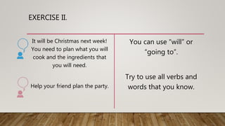 EXERCISE II.
It will be Christmas next week!
You need to plan what you will
cook and the ingredients that
you will need.
Help your friend plan the party.
You can use “will” or
“going to”.
Try to use all verbs and
words that you know.
 