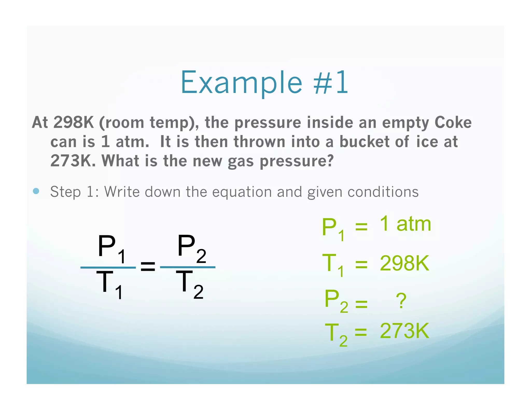 Example #1
At 298K (room temp), the pressure inside an empty Coke
  can is 1 atm. It is then thrown into a bucket of ice at
  273K. What is the new gas pressure?
  Step 1: Write down the equation and given conditions

                                         P1 = 1 atm
         P1   P2
            =                            T1 = 298K
         T1   T2
                                         P2 = ?
                                         T2 = 273K
 