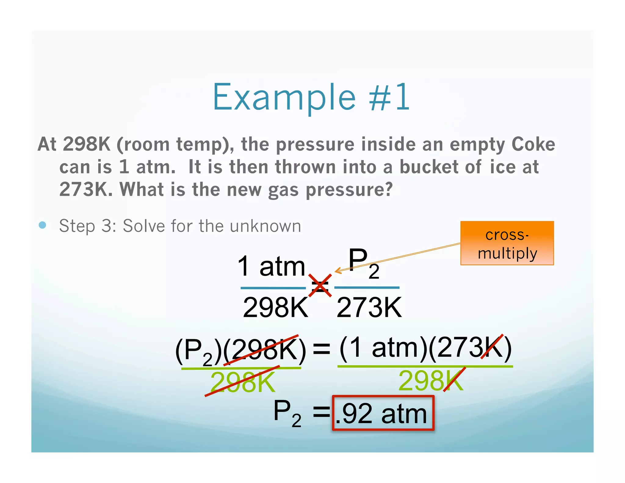 Example #1
At 298K (room temp), the pressure inside an empty Coke
  can is 1 atm. It is then thrown into a bucket of ice at
  273K. What is the new gas pressure?
  Step 3: Solve for the unknown                 cross-

                     1 atm P2
                                                multiply

                           =
                           ✕
                      298K 273K
                (P2)(298K) = (1 atm)(273K)
                   298K           298K
                        P2 = .92 atm
 