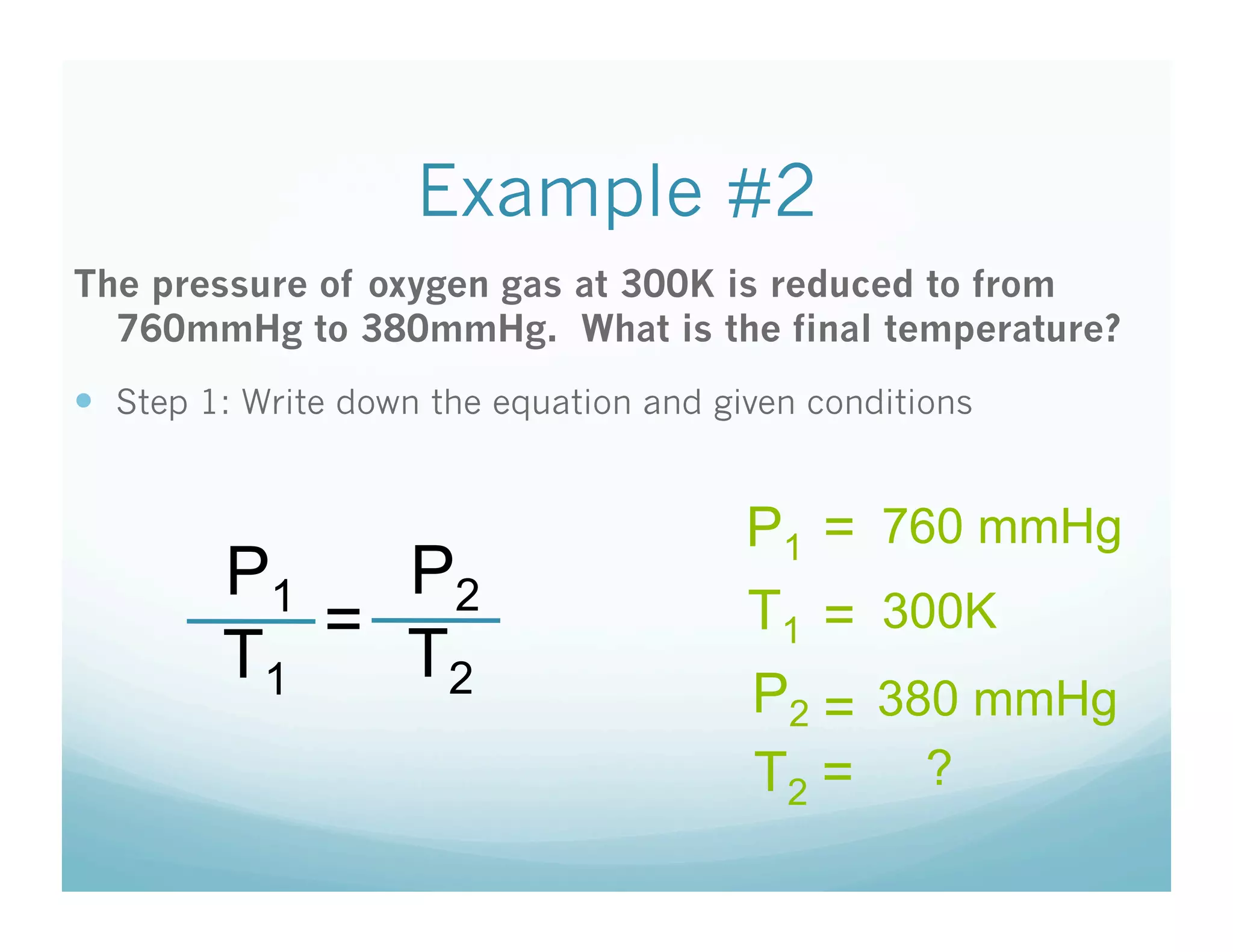Example #2
The pressure of oxygen gas at 300K is reduced to from
  760mmHg to 380mmHg. What is the final temperature?
  Step 1: Write down the equation and given conditions


                                         P1 = 760 mmHg
         P1   P2
            =                            T1 = 300K
         T1   T2
                                         P2 = 380 mmHg
                                         T2 = ?
 