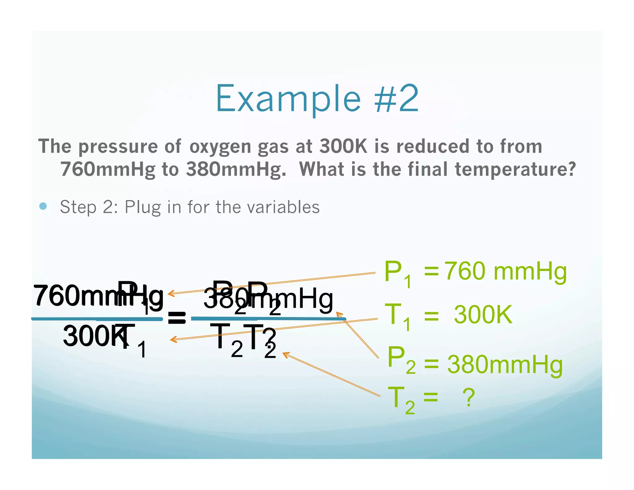 Example #2
The pressure of oxygen gas at 300K is reduced to from
  760mmHg to 380mmHg. What is the final temperature?
  Step 2: Plug in for the variables


                                       P1 = 760 mmHg
     P1    P2P2
760mmHg 380mmHg
         =                             T1 = 300K
     T
  300K 1   T2T?
              2                        P2 = 380mmHg
                                       T2 = ?
 