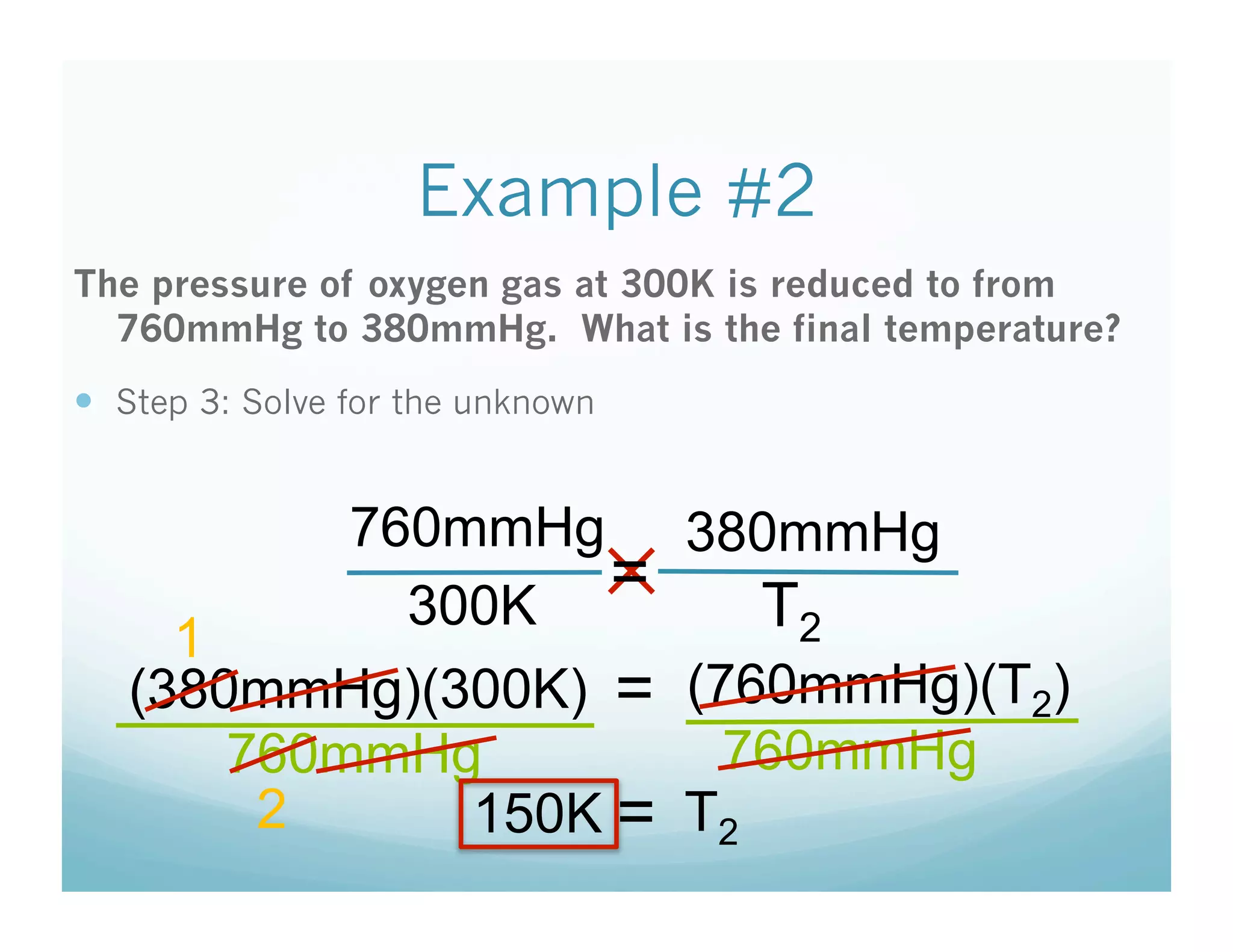 Example #2
The pressure of oxygen gas at 300K is reduced to from
  760mmHg to 380mmHg. What is the final temperature?
  Step 3: Solve for the unknown


           760mmHg 380mmHg
             300K
                   ✕=    T2
     1
   (380mmHg)(300K) = (760mmHg)(T2)
       760mmHg         760mmHg
        2      150K = T2
 