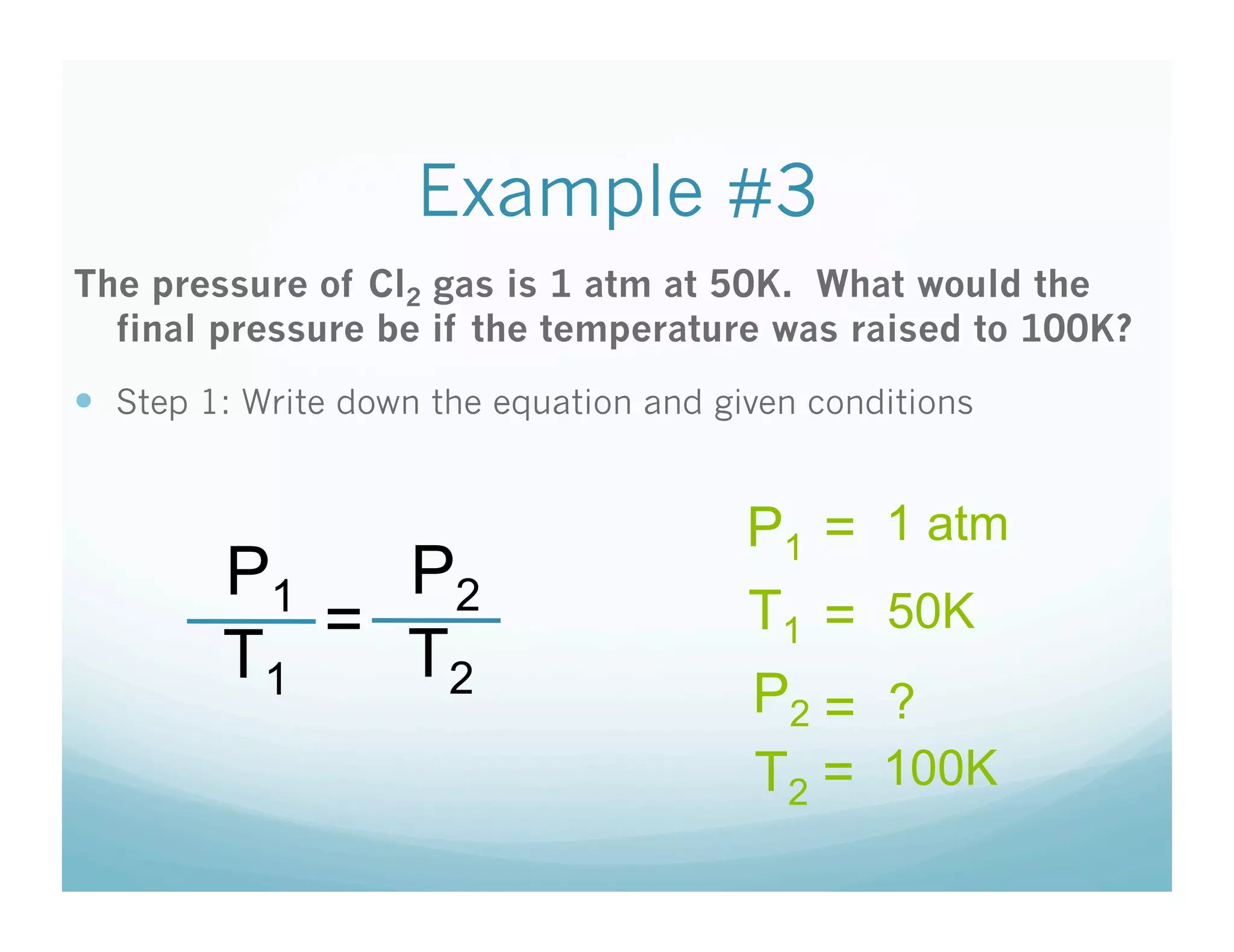 Example #3
The pressure of Cl2 gas is 1 atm at 50K. What would the
  final pressure be if the temperature was raised to 100K?
  Step 1: Write down the equation and given conditions


                                         P1 =    1 atm
         P1   P2
            =                            T1 =    50K
         T1   T2
                                         P2 =    ?
                                         T2 =    100K
 