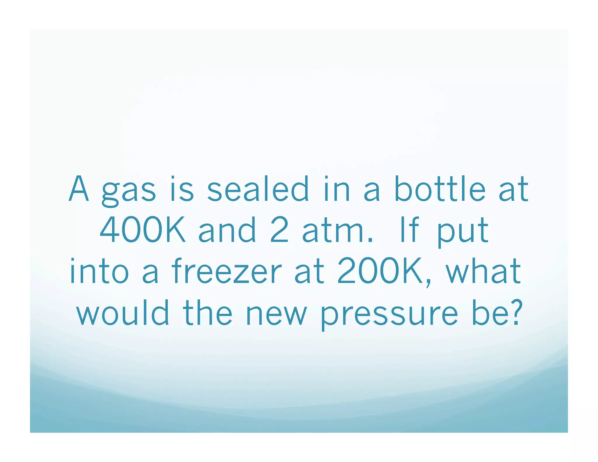 A gas is sealed in a bottle at
  400K and 2 atm. If put
into a freezer at 200K, what
 would the new pressure be?
 