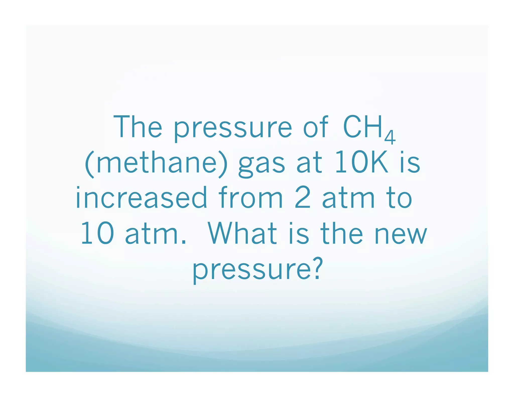 The pressure of CH4
 (methane) gas at 10K is
increased from 2 atm to
10 atm. What is the new
        pressure?
 