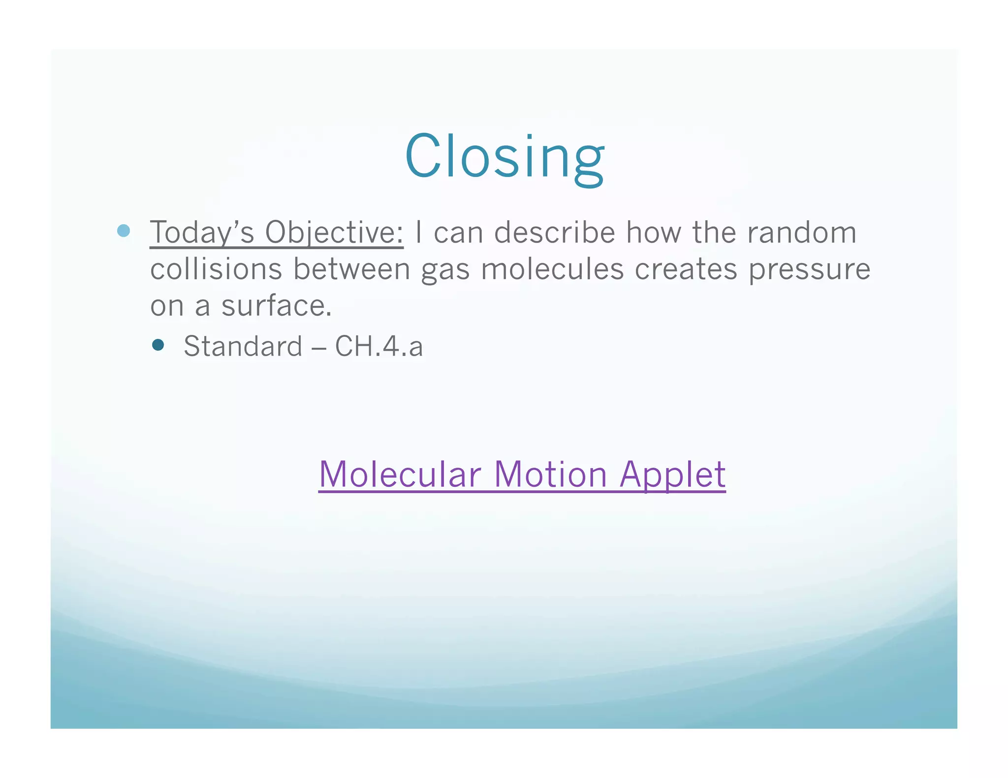 Closing
  Today’s Objective: I can describe how the random
  collisions between gas molecules creates pressure
  on a surface.
    Standard – CH.4.a



             Molecular Motion Applet
 