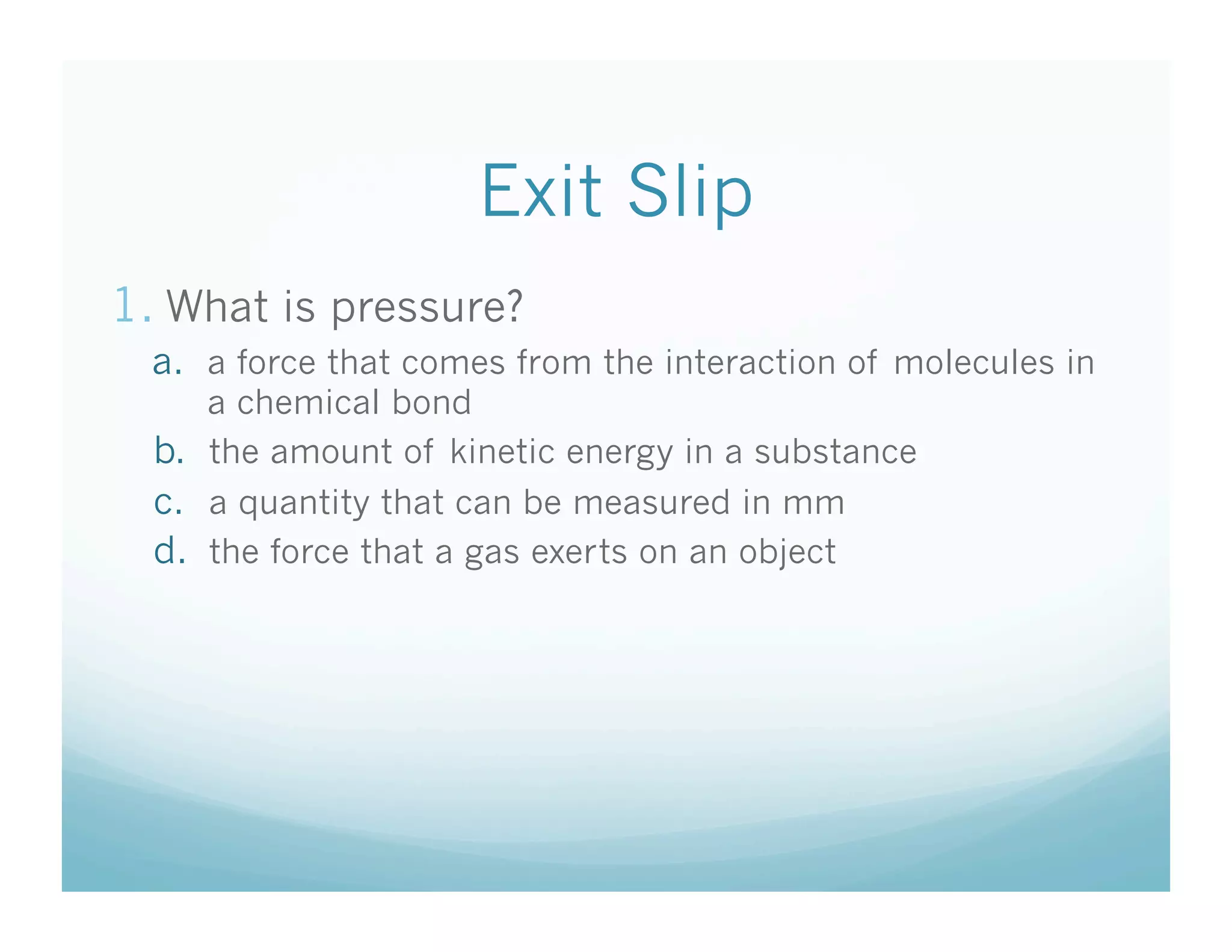 Exit Slip
1.  What is pressure?
  a.  a force that comes from the interaction of molecules in
      a chemical bond
  b.  the amount of kinetic energy in a substance
  c.  a quantity that can be measured in mm
  d.  the force that a gas exerts on an object
 