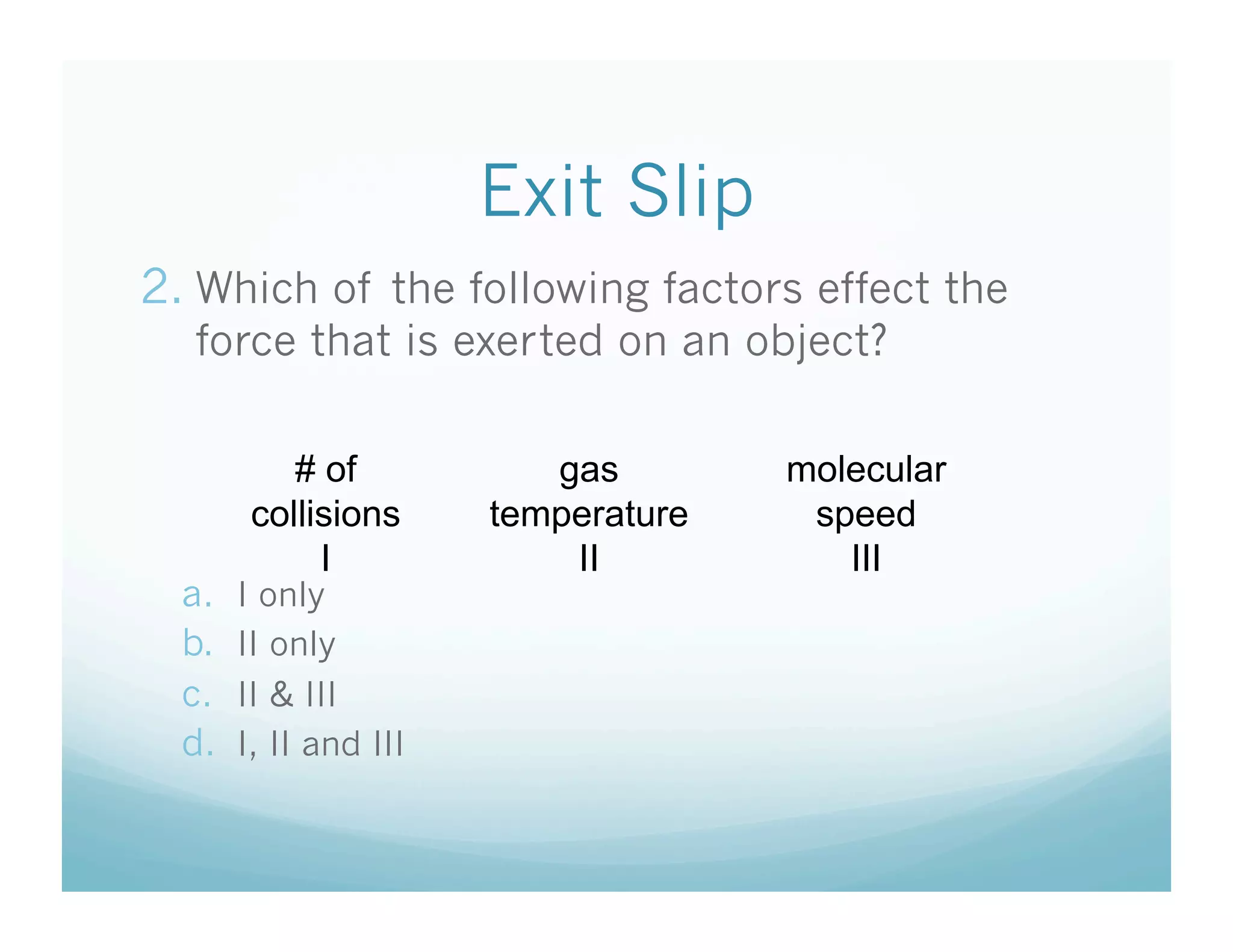 Exit Slip
2.  Which of the following factors effect the
   force that is exerted on an object?

            # of           gas        molecular
         collisions     temperature    speed
              I             II           III
  a.    I only
  b.    II only
  c.    II & III
  d.    I, II and III
 